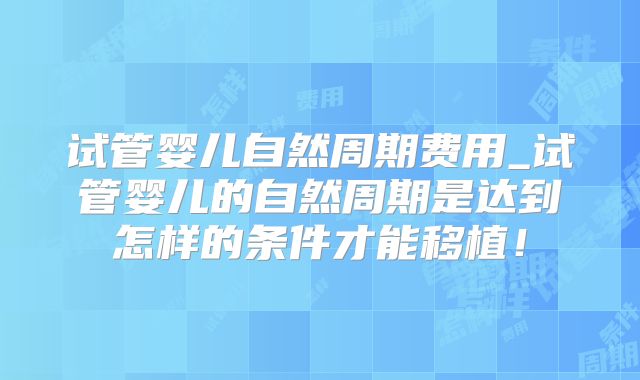 试管婴儿自然周期费用_试管婴儿的自然周期是达到怎样的条件才能移植！