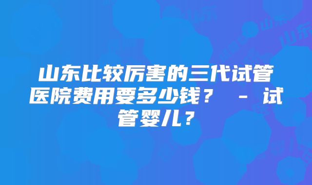 山东比较厉害的三代试管医院费用要多少钱？ - 试管婴儿？