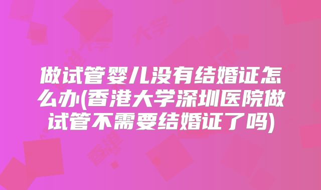 做试管婴儿没有结婚证怎么办(香港大学深圳医院做试管不需要结婚证了吗)