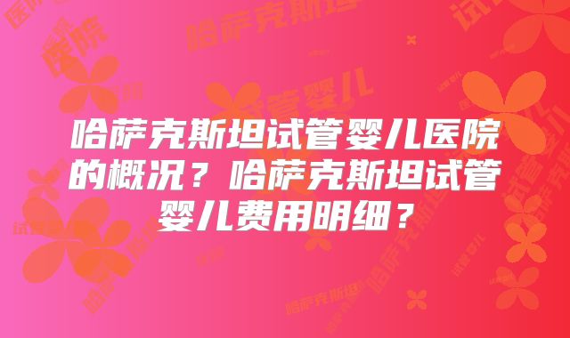 哈萨克斯坦试管婴儿医院的概况？哈萨克斯坦试管婴儿费用明细？