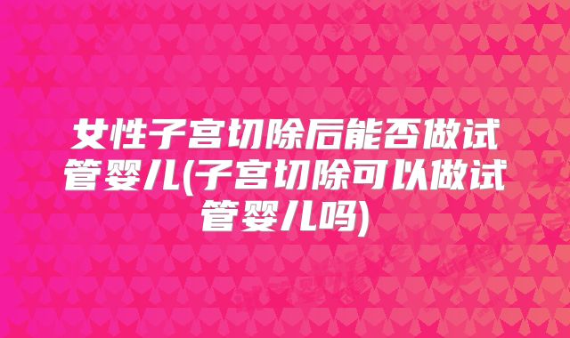 女性子宫切除后能否做试管婴儿(子宫切除可以做试管婴儿吗)
