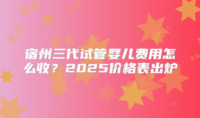 宿州三代试管婴儿费用怎么收？2025价格表出炉