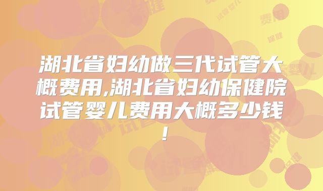 湖北省妇幼做三代试管大概费用,湖北省妇幼保健院试管婴儿费用大概多少钱！