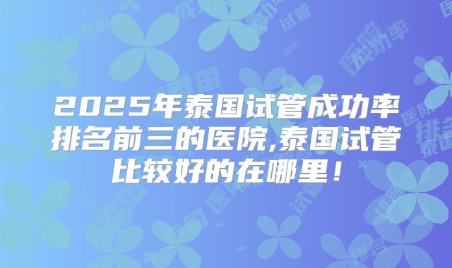 2025年泰国试管成功率排名前三的医院,泰国试管比较好的在哪里！