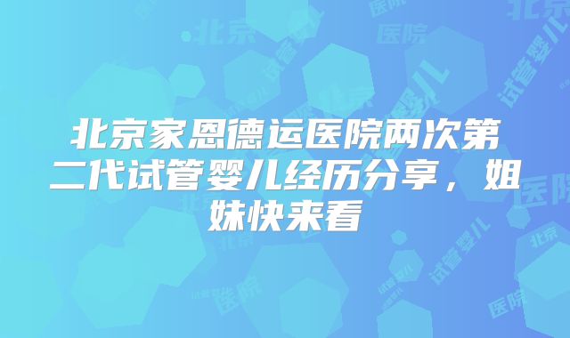 北京家恩德运医院两次第二代试管婴儿经历分享，姐妹快来看