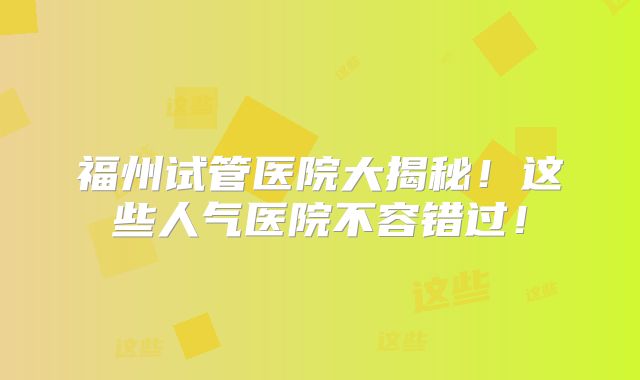 福州试管医院大揭秘！这些人气医院不容错过！
