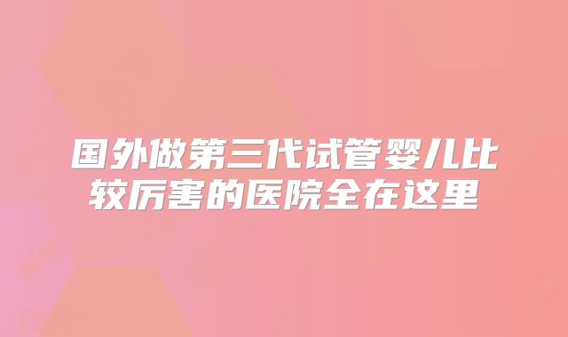 国外做第三代试管婴儿比较厉害的医院全在这里