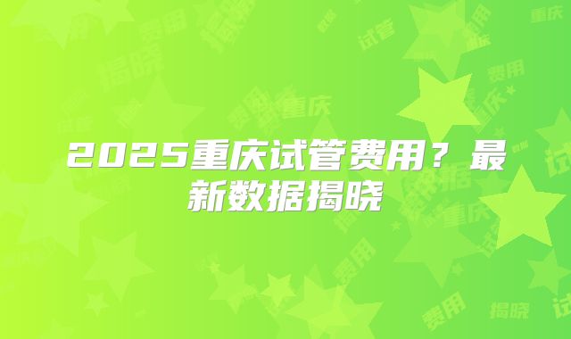 2025重庆试管费用？最新数据揭晓
