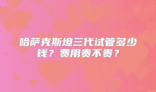 哈萨克斯坦三代试管多少钱？费用贵不贵？