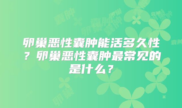 卵巢恶性囊肿能活多久性?卵巢恶性囊肿最常见的是什么?