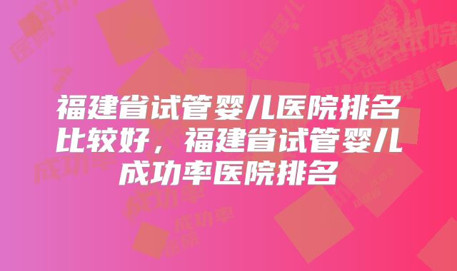 福建省试管婴儿医院排名比较好,福建省试管婴儿成功率医院排名