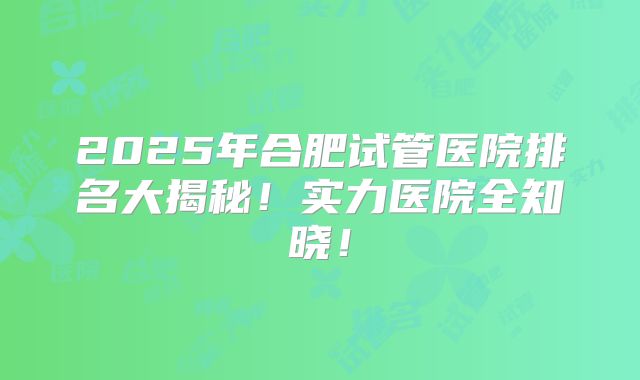 2025年合肥试管医院排名大揭秘！实力医院全知晓！