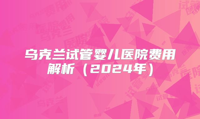 乌克兰试管婴儿医院费用解析（2024年）
