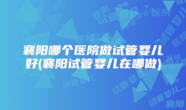 襄阳哪个医院做试管婴儿好(襄阳试管婴儿在哪做)