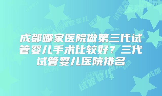 成都哪家医院做第三代试管婴儿手术比较好？三代试管婴儿医院排名