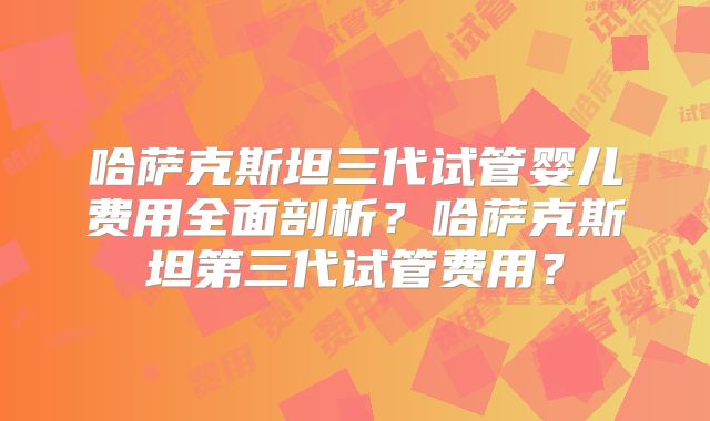 哈萨克斯坦三代试管婴儿费用全面剖析？哈萨克斯坦第三代试管费用？