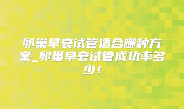 卵巢早衰试管适合哪种方案_卵巢早衰试管成功率多少！