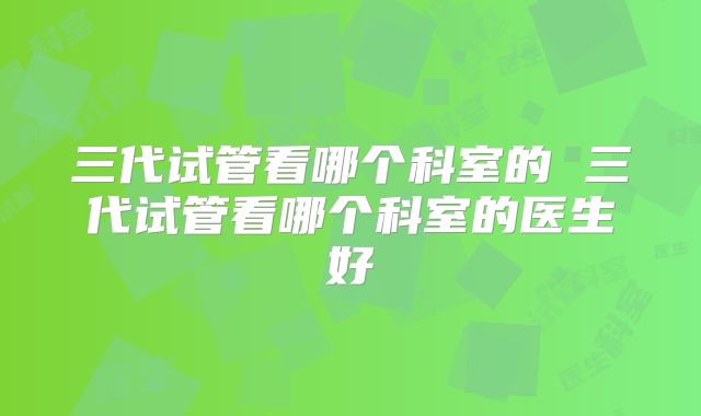 三代试管看哪个科室的 三代试管看哪个科室的医生好