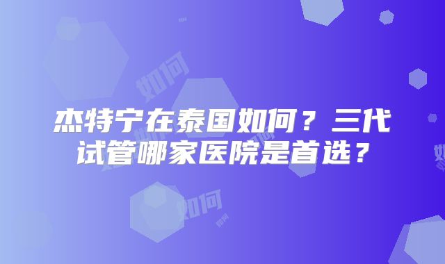 杰特宁在泰国如何？三代试管哪家医院是首选？