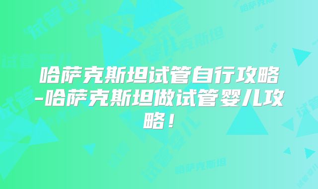 哈萨克斯坦试管自行攻略-哈萨克斯坦做试管婴儿攻略!