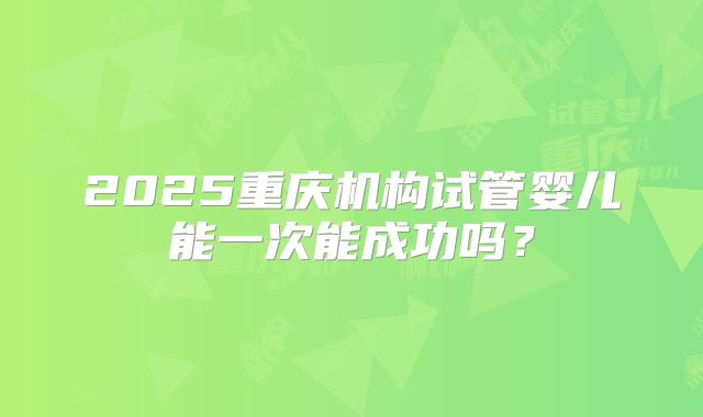 2025重庆机构试管婴儿能一次能成功吗？