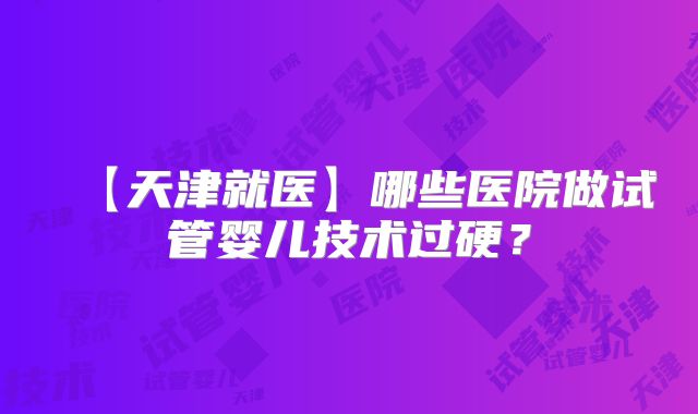 【天津就医】哪些医院做试管婴儿技术过硬？