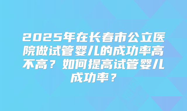 2025年在长春市公立医院做试管婴儿的成功率高不高？如何提高试管婴儿成功率？