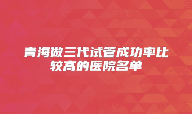青海做三代试管成功率比较高的医院名单