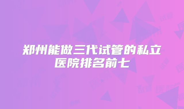 郑州能做三代试管的私立医院排名前七