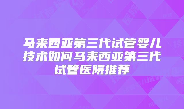 马来西亚第三代试管婴儿技术如何马来西亚第三代试管医院推荐