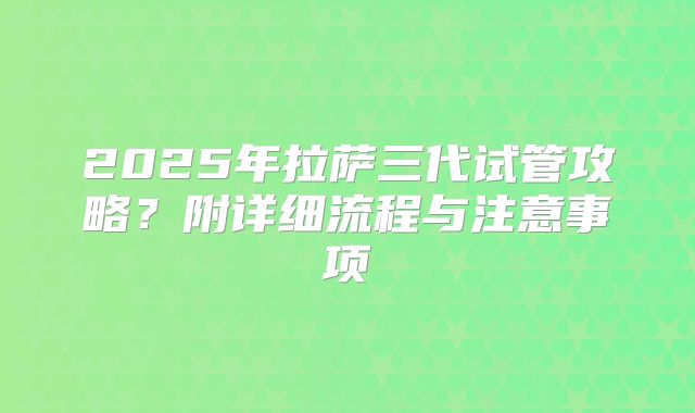2025年拉萨三代试管攻略？附详细流程与注意事项