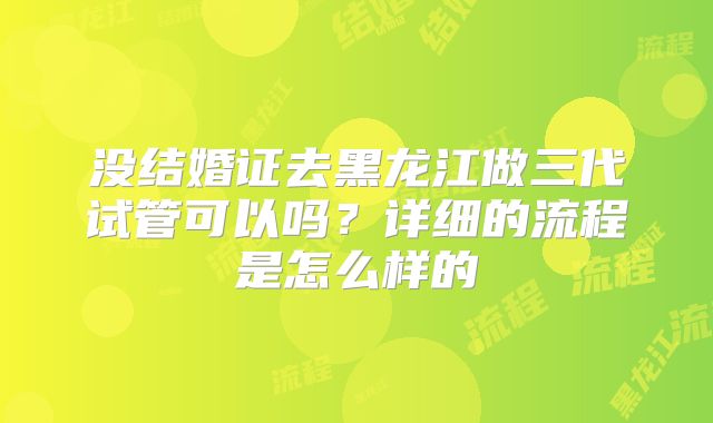 没结婚证去黑龙江做三代试管可以吗?详细的流程是怎么样的
