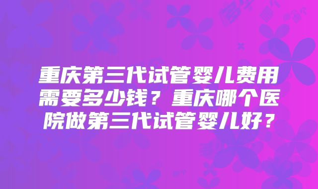 重庆第三代试管婴儿费用需要多少钱?重庆哪个医院做第三代试管婴儿好?
