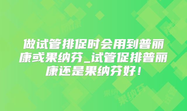 做试管排促时会用到普丽康或果纳芬_试管促排普丽康还是果纳芬好！
