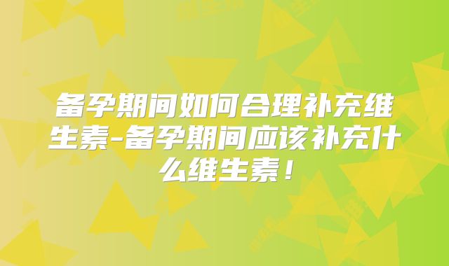 备孕期间如何合理补充维生素-备孕期间应该补充什么维生素！