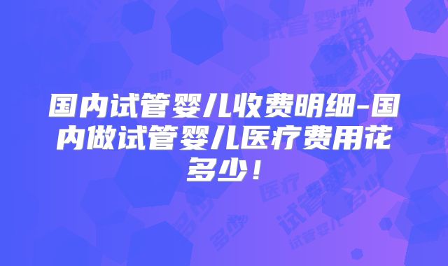 国内试管婴儿收费明细-国内做试管婴儿医疗费用花多少！