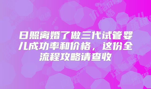 日照离婚了做三代试管婴儿成功率和价格,这份全流程攻略请查收