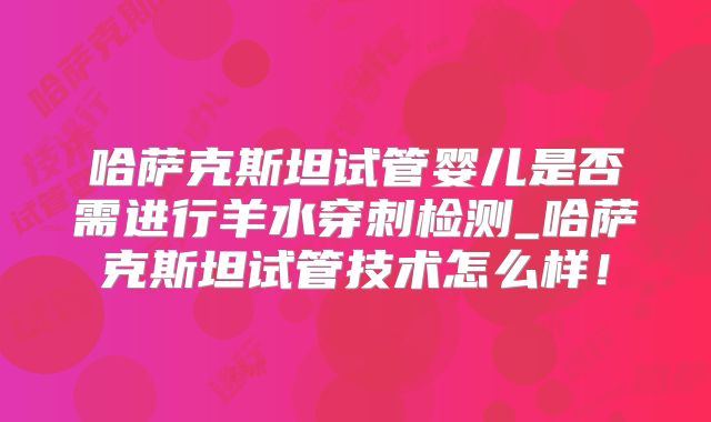哈萨克斯坦试管婴儿是否需进行羊水穿刺检测_哈萨克斯坦试管技术怎么样!