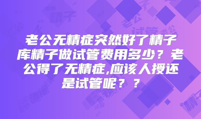 老公无精症突然好了精子库精子做试管费用多少?老公得了无精症,应该人授还是试管呢??