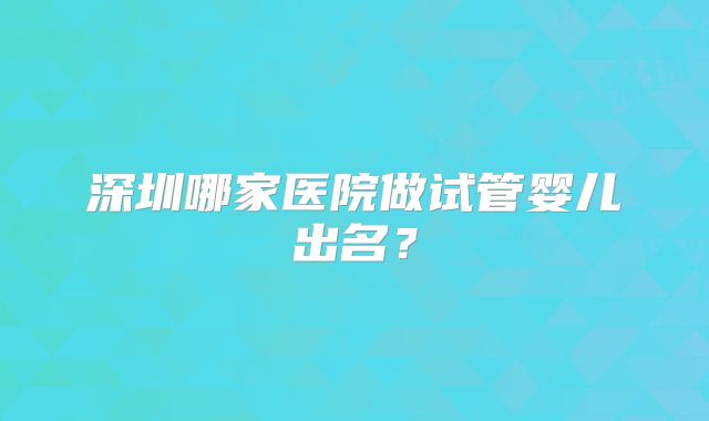 深圳哪家医院做试管婴儿出名?