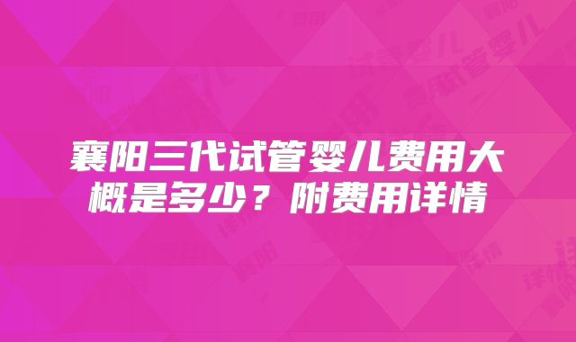 襄阳三代试管婴儿费用大概是多少?附费用详情