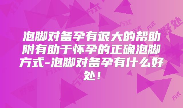泡脚对备孕有很大的帮助附有助于怀孕的正确泡脚方式-泡脚对备孕有什么好处!