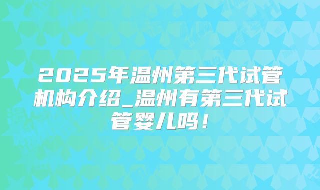 2025年温州第三代试管机构介绍_温州有第三代试管婴儿吗！