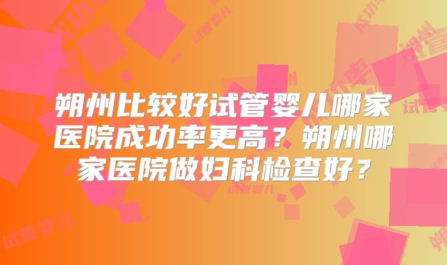 朔州比较好试管婴儿哪家医院成功率更高?朔州哪家医院做妇科检查好?