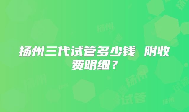扬州三代试管多少钱 附收费明细？