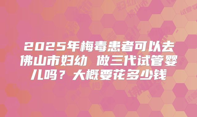 2025年梅毒患者可以去佛山市妇幼 做三代试管婴儿吗？大概要花多少钱