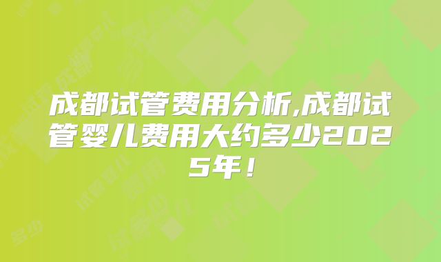 成都试管费用分析,成都试管婴儿费用大约多少2025年！