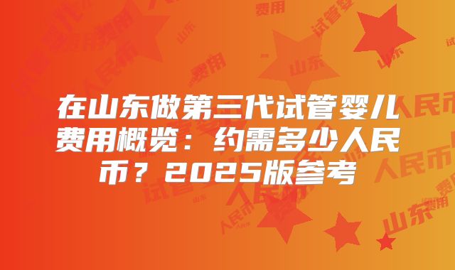 在山东做第三代试管婴儿费用概览:约需多少人民币?2025版参考