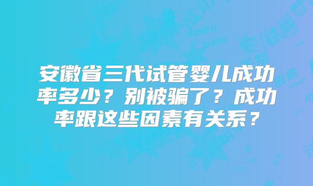 安徽省三代试管婴儿成功率多少？别被骗了？成功率跟这些因素有关系？