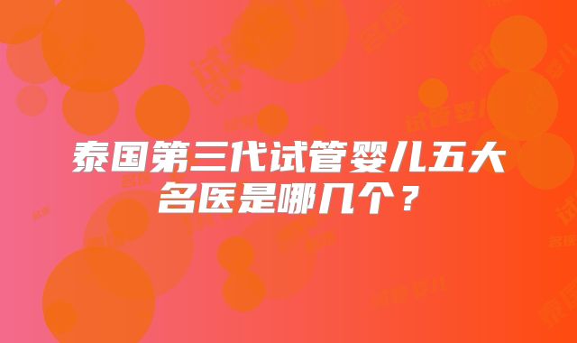 泰国第三代试管婴儿五大名医是哪几个？